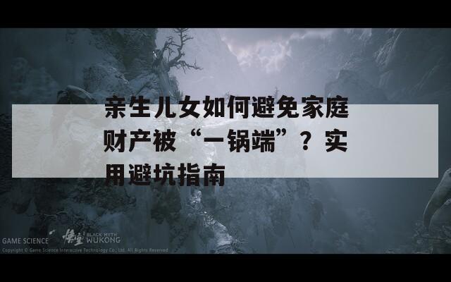 亲生儿女如何避免家庭财产被“一锅端”？实用避坑指南