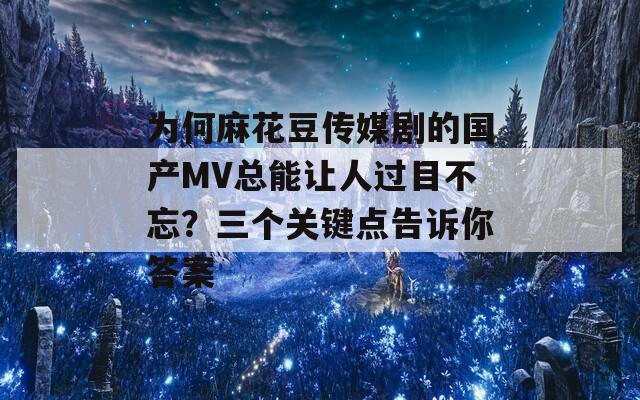 为何麻花豆传媒剧的国产MV总能让人过目不忘？三个关键点告诉你答案