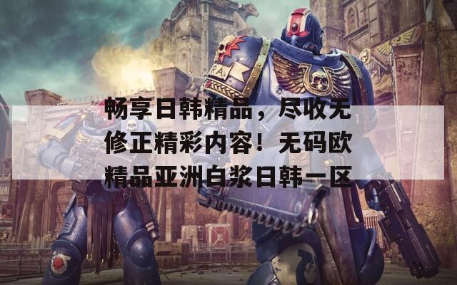 畅享日韩精品，尽收无修正精彩内容！无码欧精品亚洲白浆日韩一区