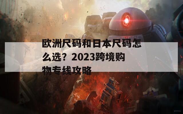 欧洲尺码和日本尺码怎么选？2023跨境购物专线攻略