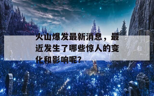 火山爆发最新消息，最近发生了哪些惊人的变化和影响呢？