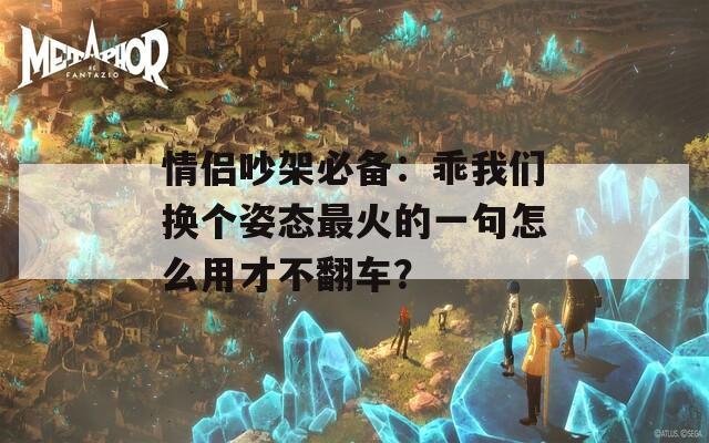 情侣吵架必备：乖我们换个姿态最火的一句怎么用才不翻车？