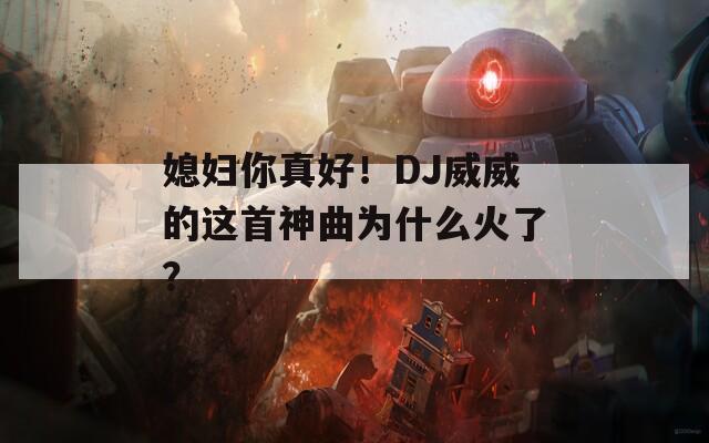 媳妇你真好！DJ威威的这首神曲为什么火了？