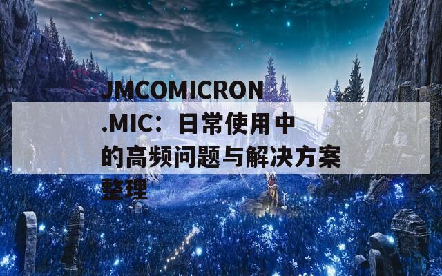 JMCOMICRON.MIC：日常使用中的高频问题与解决方案整理