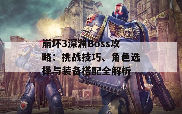 崩坏3深渊Boss攻略：挑战技巧、角色选择与装备搭配全解析