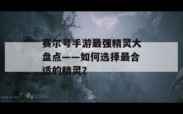 赛尔号手游最强精灵大盘点——如何选择最合适的精灵？