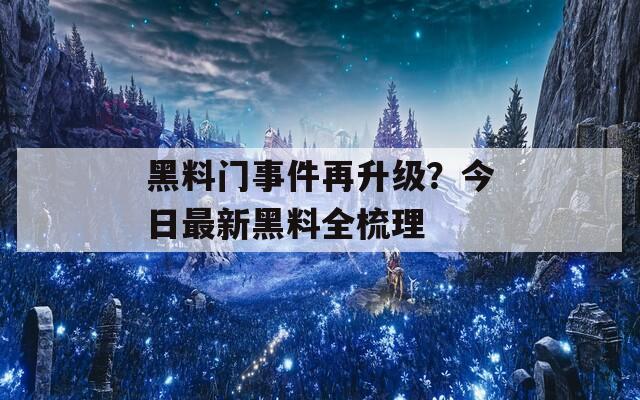 黑料门事件再升级？今日最新黑料全梳理