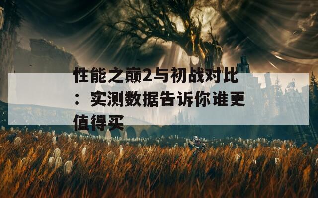 性能之巅2与初战对比：实测数据告诉你谁更值得买