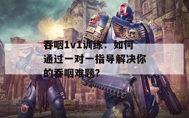 吞咽1v1训练：如何通过一对一指导解决你的吞咽难题？