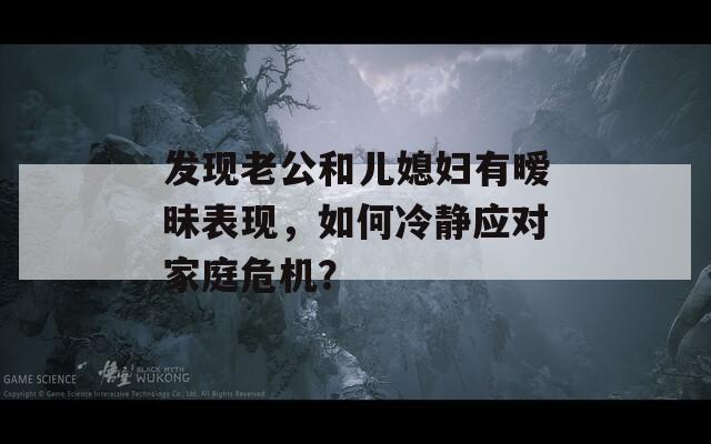 发现老公和儿媳妇有暧昧表现，如何冷静应对家庭危机？