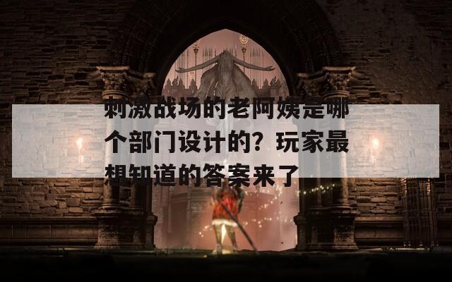 刺激战场的老阿姨是哪个部门设计的？玩家最想知道的答案来了