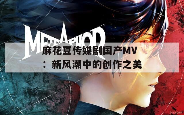 麻花豆传媒剧国产MV：新风潮中的创作之美