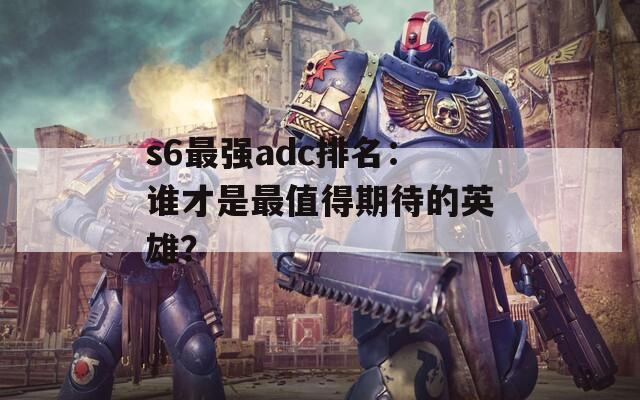 s6最强adc排名：谁才是最值得期待的英雄？