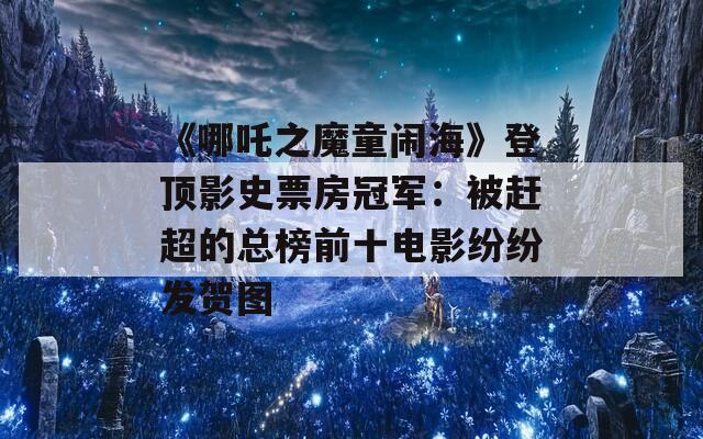 《哪吒之魔童闹海》登顶影史票房冠军：被赶超的总榜前十电影纷纷发贺图