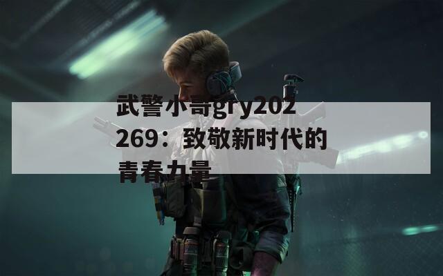 武警小哥gry202269：致敬新时代的青春力量