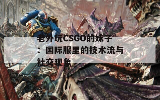 老外玩CSGO的妹子：国际服里的技术流与社交现象