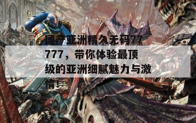 国产亚洲精久无码77777，带你体验最顶级的亚洲细腻魅力与激情！