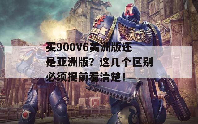 买900V6美洲版还是亚洲版？这几个区别必须提前看清楚！