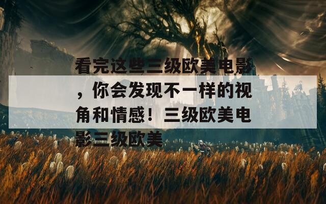 看完这些三级欧美电影，你会发现不一样的视角和情感！三级欧美电影三级欧美