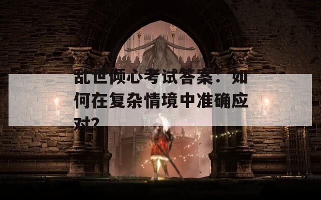 乱世倾心考试答案：如何在复杂情境中准确应对？