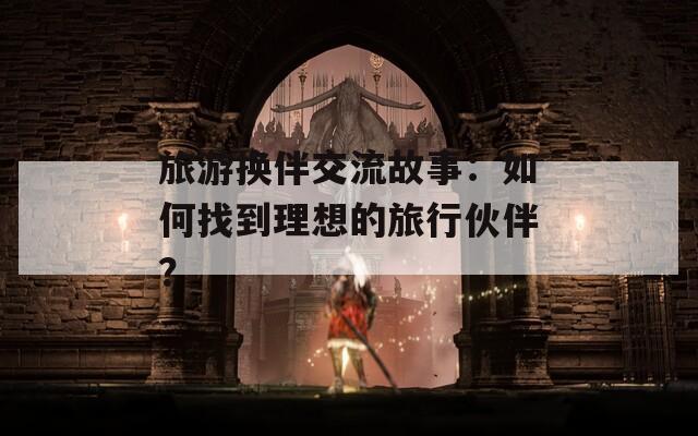 旅游换伴交流故事：如何找到理想的旅行伙伴？