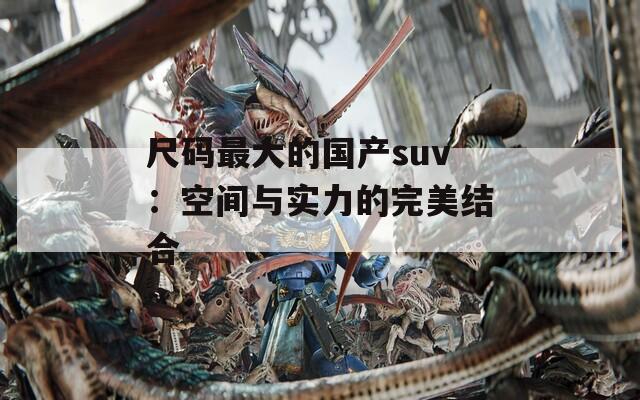 尺码最大的国产suv：空间与实力的完美结合