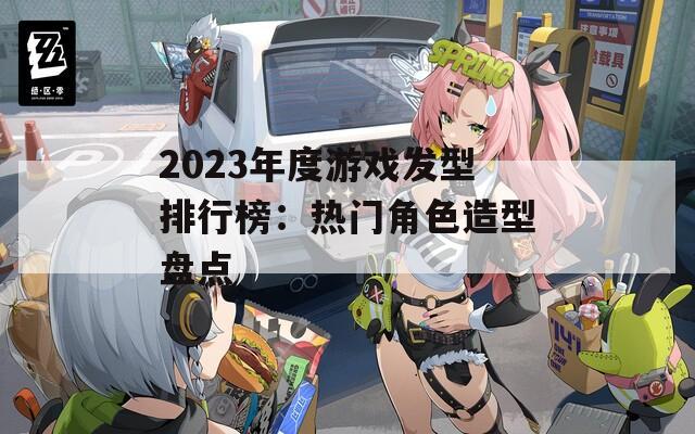 2023年度游戏发型排行榜：热门角色造型盘点