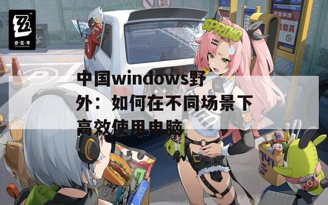 中国windows野外：如何在不同场景下高效使用电脑