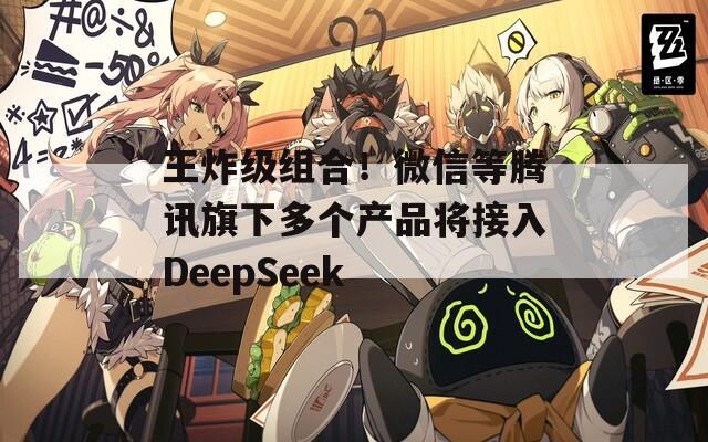 王炸级组合！微信等腾讯旗下多个产品将接入DeepSeek