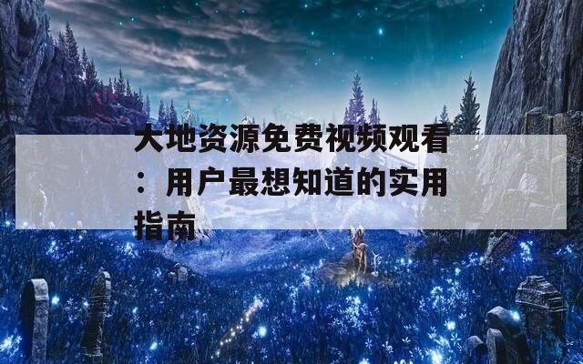 大地资源免费视频观看：用户最想知道的实用指南