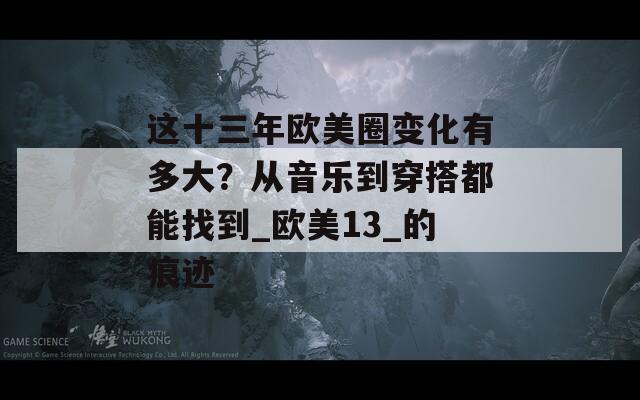 这十三年欧美圈变化有多大？从音乐到穿搭都能找到_欧美13_的痕迹