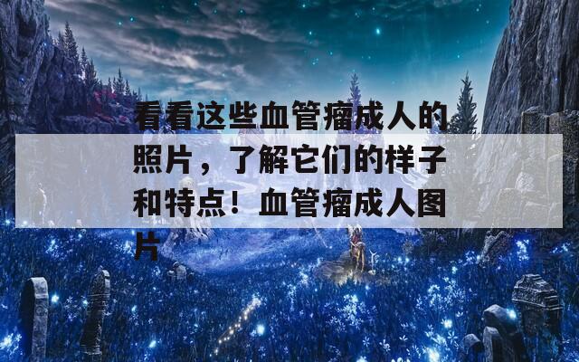 看看这些血管瘤成人的照片，了解它们的样子和特点！血管瘤成人图片