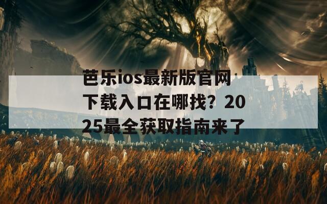 芭乐ios最新版官网下载入口在哪找？2025最全获取指南来了