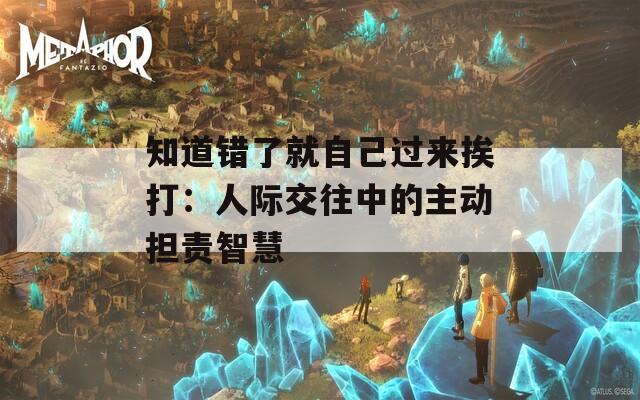 知道错了就自己过来挨打：人际交往中的主动担责智慧