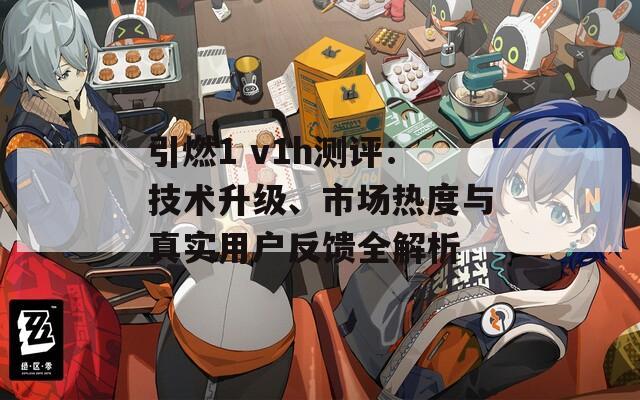 引燃1 v1h测评：技术升级、市场热度与真实用户反馈全解析