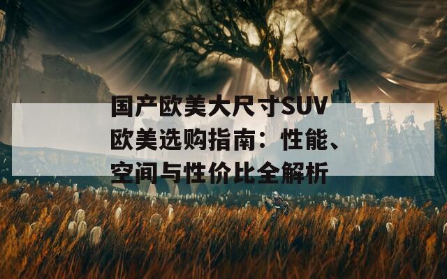 国产欧美大尺寸SUV欧美选购指南：性能、空间与性价比全解析