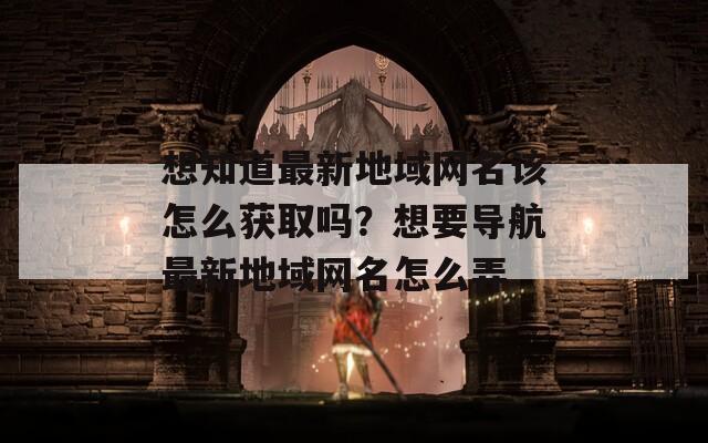 想知道最新地域网名该怎么获取吗？想要导航最新地域网名怎么弄