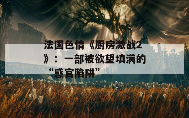 法国色情《厨房激战2》：一部被欲望填满的“感官陷阱”