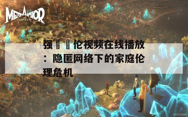 强弙亂伦视频在线播放：隐匿网络下的家庭伦理危机