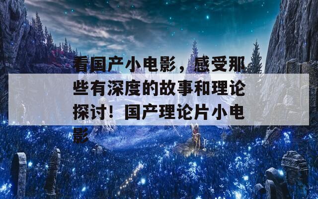 看国产小电影，感受那些有深度的故事和理论探讨！国产理论片小电影