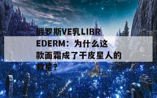 俄罗斯VE乳LIBREDERM：为什么这款面霜成了干皮星人的救星？