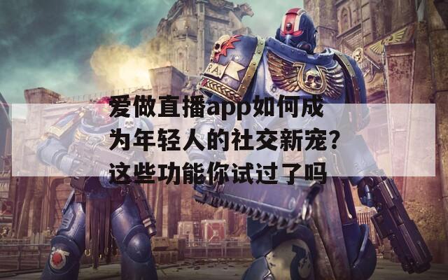 爱做直播app如何成为年轻人的社交新宠？这些功能你试过了吗