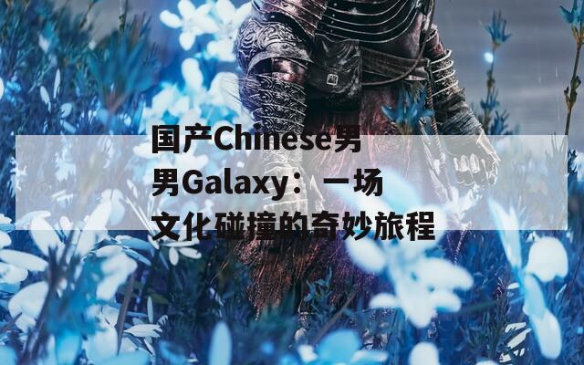 国产Chinese男男Galaxy：一场文化碰撞的奇妙旅程