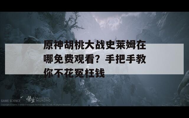 原神胡桃大战史莱姆在哪免费观看？手把手教你不花冤枉钱