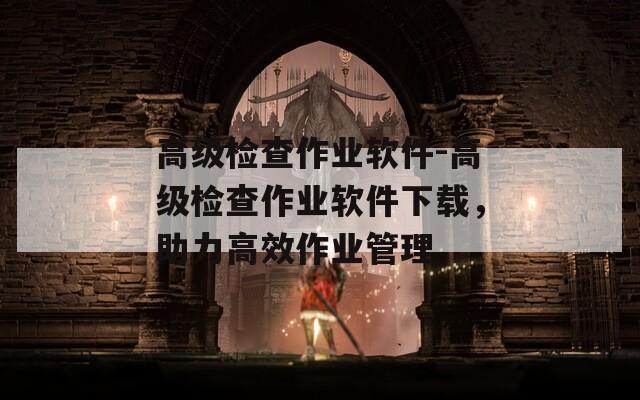 高级检查作业软件-高级检查作业软件下载，助力高效作业管理