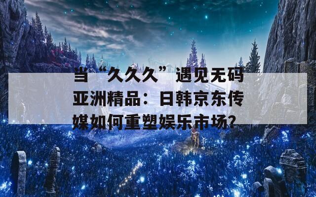 当“久久久”遇见无码亚洲精品：日韩京东传媒如何重塑娱乐市场？