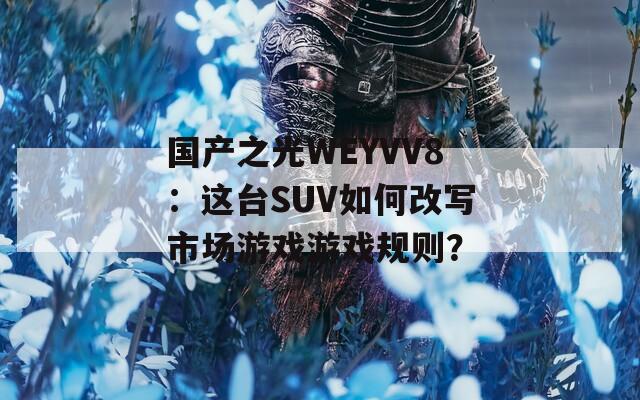 国产之光WEYVV8：这台SUV如何改写市场游戏游戏规则？