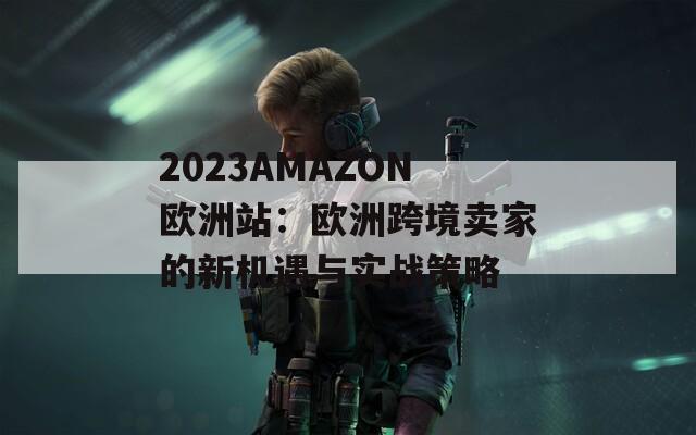 2023AMAZON欧洲站：欧洲跨境卖家的新机遇与实战策略