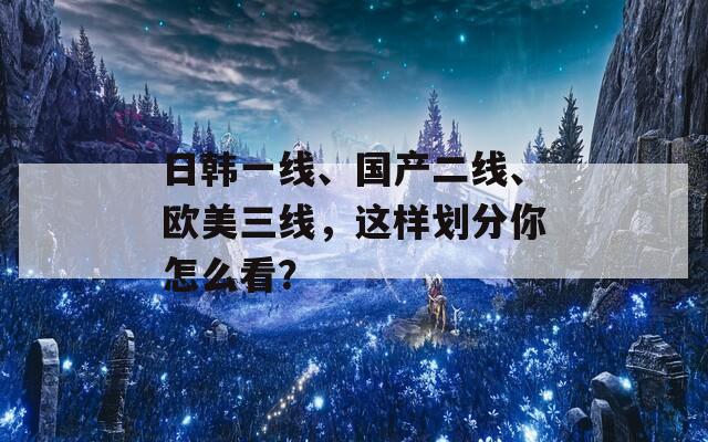 日韩一线、国产二线、欧美三线，这样划分你怎么看？