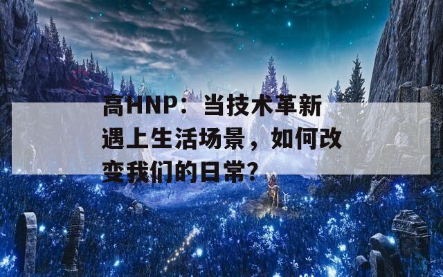 高HNP：当技术革新遇上生活场景，如何改变我们的日常？